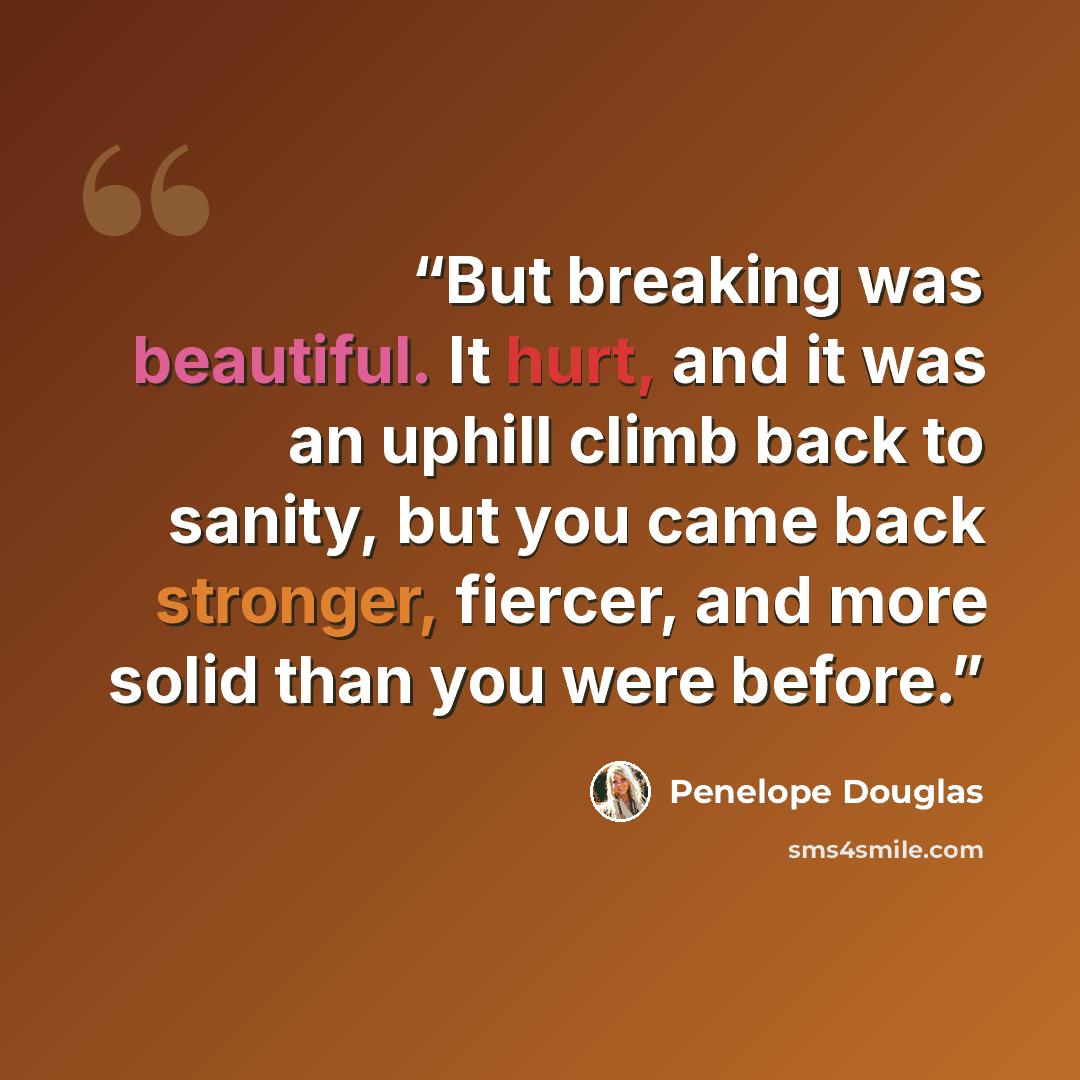 “But breaking was beautiful. It hurt, and it was an uphill climb back to sanity, but you came back stronger, fiercer, and more solid than you were before.” quote by Penelope Douglas
