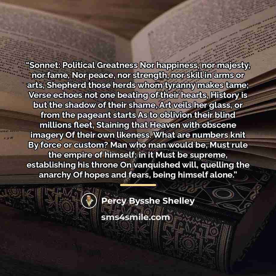 “Sonnet: Political Greatness Nor happiness, nor majesty, nor fame, Nor peace, nor strength, nor skill in arms or arts, Shepherd those herds whom tyranny makes tame; Verse echoes not one beating of their hearts, History is but the shadow of their shame, Art veils her glass, or from the pageant…” quote by Percy Bysshe Shelley