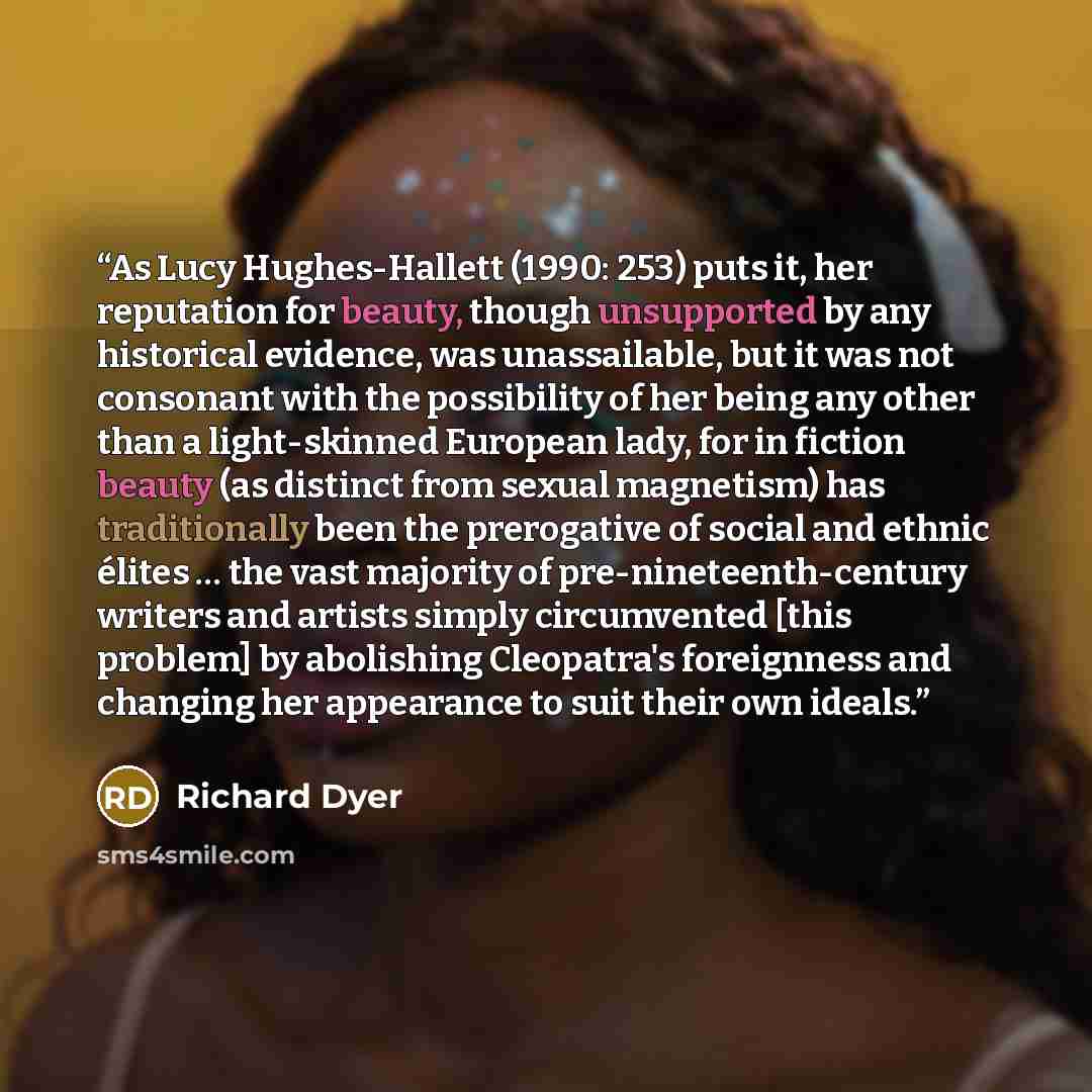 “As Lucy Hughes-Hallett (1990: 253) puts it, her reputation for beauty, though unsupported by any historical evidence, was unassailable, but it was not consonant with the possibility of her being any other than a light-skinned European lady, for in fiction beauty (as distinct from sexual magnetism)…” quote by Richard Dyer