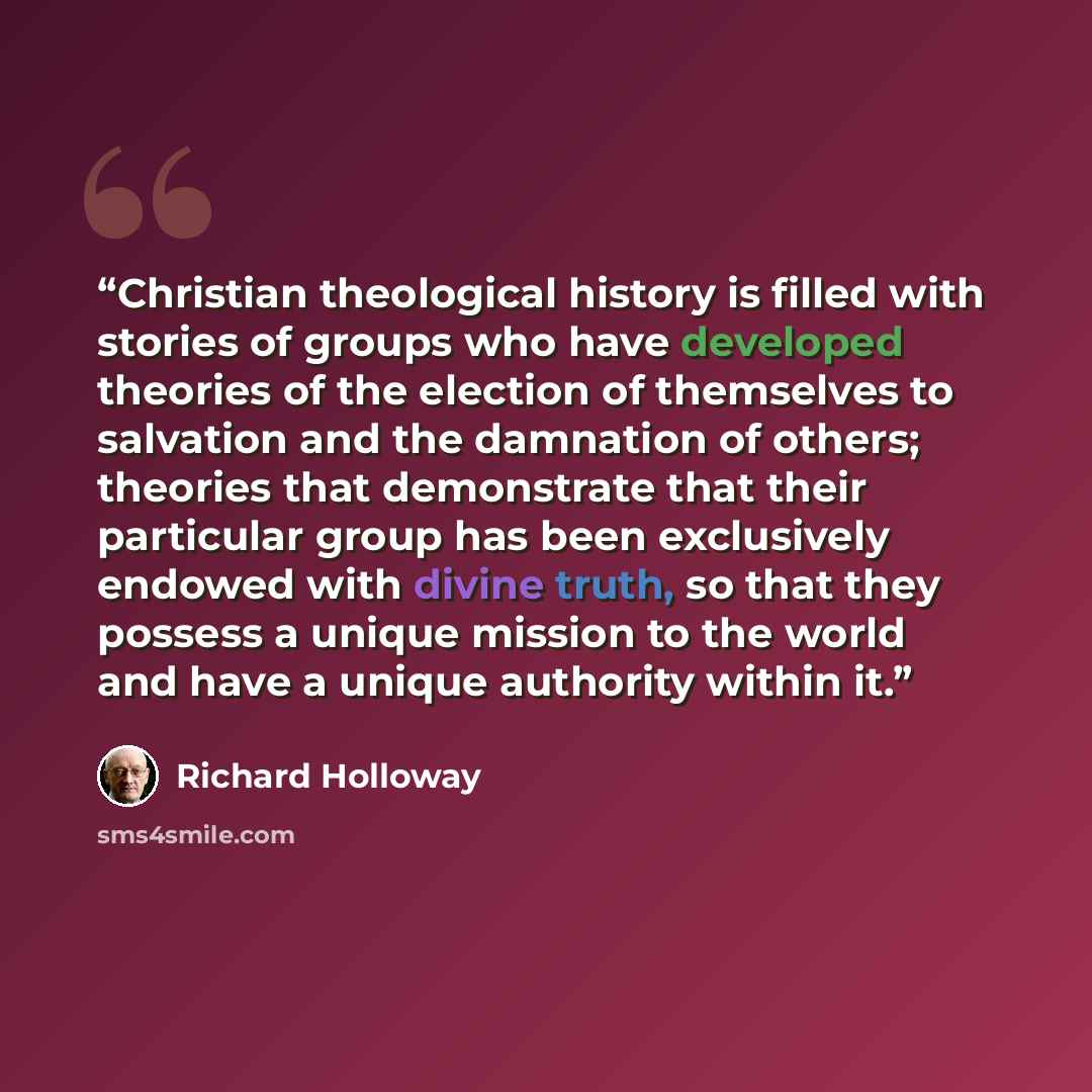 “Christian theological history is filled with stories of groups who have developed theories of the election of themselves to salvation and the damnation of others; theories that demonstrate that their particular group has been exclusively endowed with divine truth, so that they possess a unique…” quote by Richard Holloway