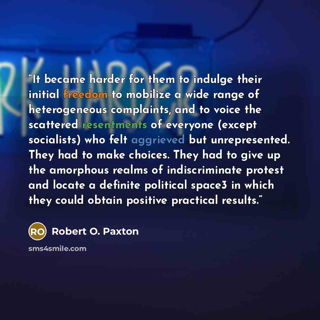 “It became harder for them to indulge their initial freedom to mobilize a wide range of heterogeneous complaints, and to voice the scattered resentments of everyone (except socialists) who felt aggrieved but unrepresented. They had to make choices. They had to give up the amorphous realms of…” quote by Robert O. Paxton
