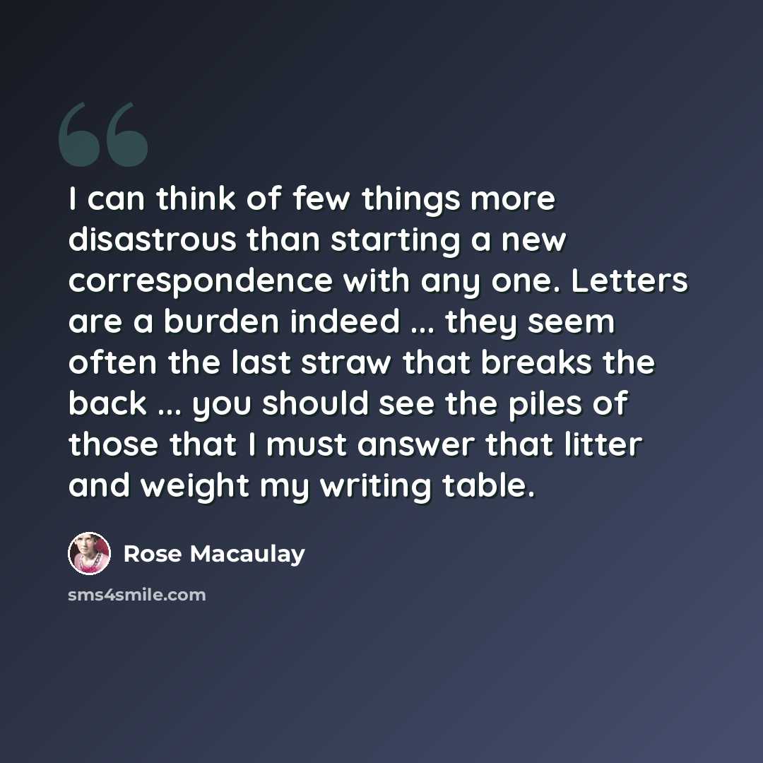 “I can think of few things more disastrous than starting a new correspondence with any one. Letters are a burden indeed ... they seem often the last straw that breaks the back ... you should see the piles of those that I must answer that litter and weight my writing table.” quote by Rose Macaulay