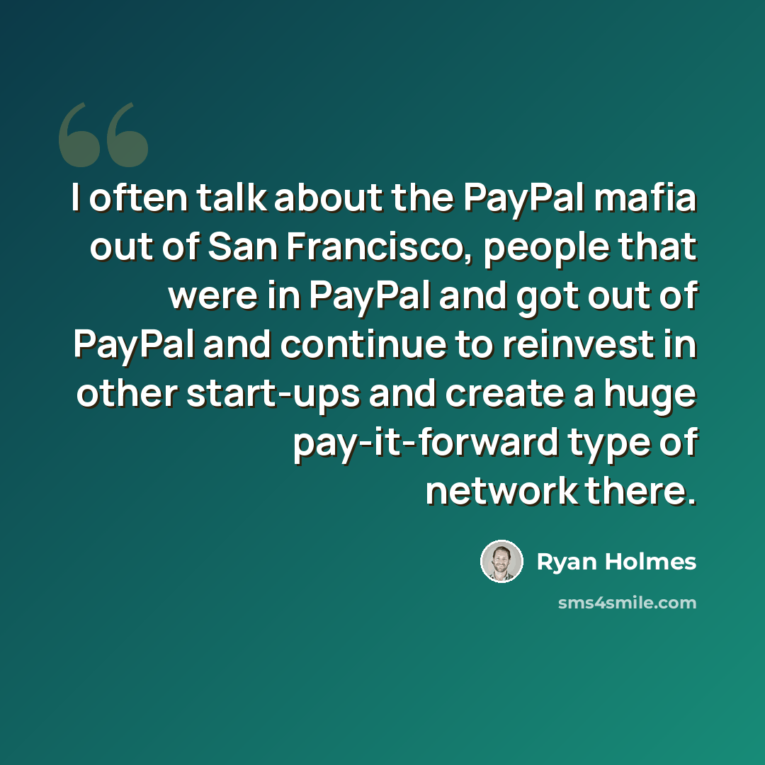 “I often talk about the PayPal mafia out of San Francisco, people that were in PayPal and got out of PayPal and continue to reinvest in other start-ups and create a huge pay-it-forward type of network there.” quote by Ryan Holmes