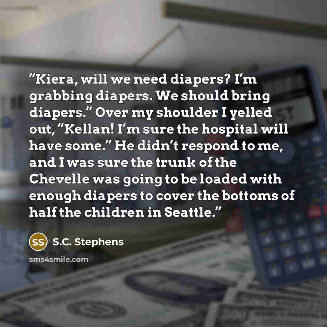 “Kiera, will we need diapers? I’m grabbing diapers. We should bring diapers.” Over my shoulder I yelled out, “Kellan! I’m sure the hospital will have some.” He didn’t respond to me, and I was sure the trunk of the Chevelle was going to be loaded with enough diapers to cover the bottoms of half the…” quote by S.C. Stephens