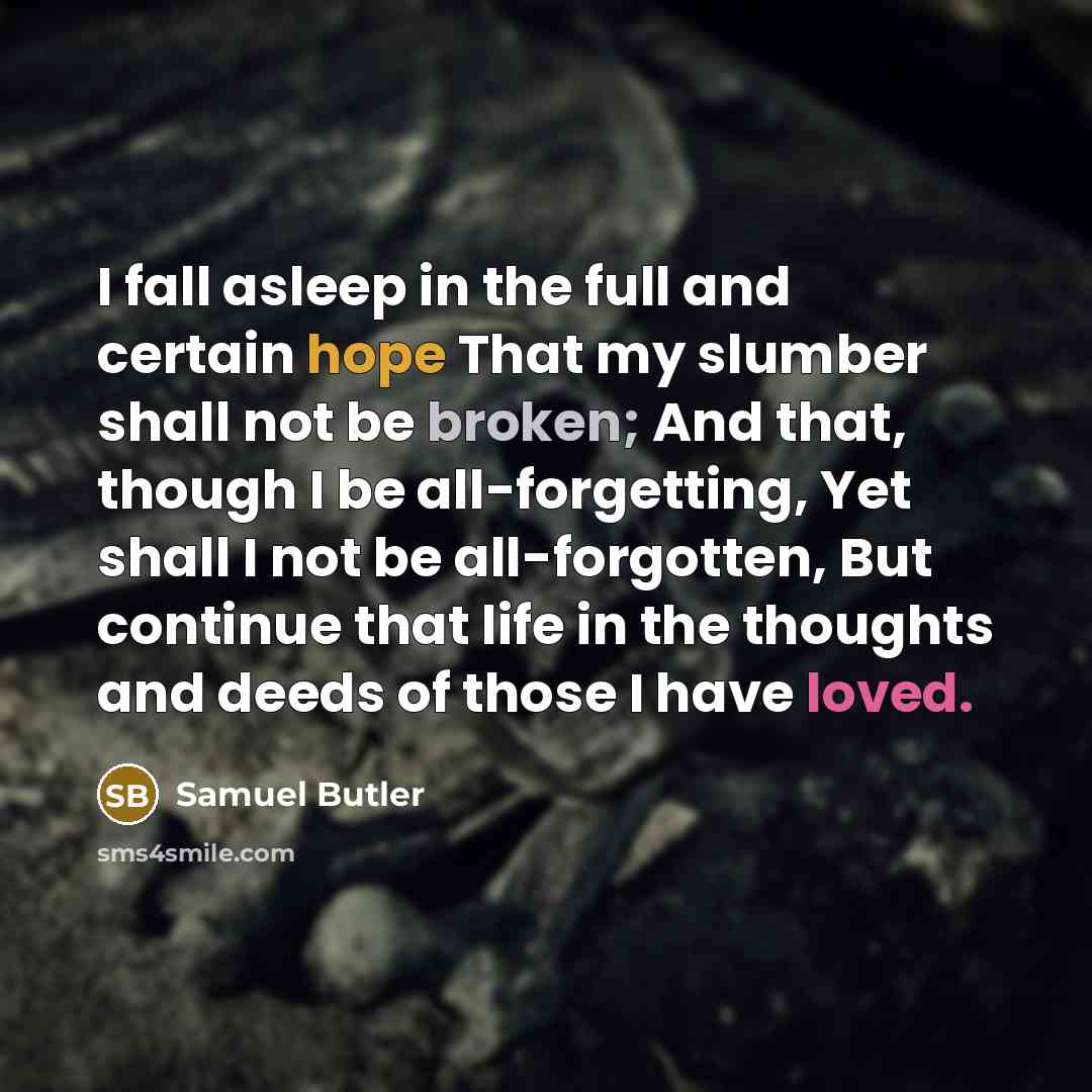“I fall asleep in the full and certain hope That my slumber shall not be broken; And that, though I be all-forgetting, Yet shall I not be all-forgotten, But continue that life in the thoughts and deeds of those I have loved.” quote by Samuel Butler