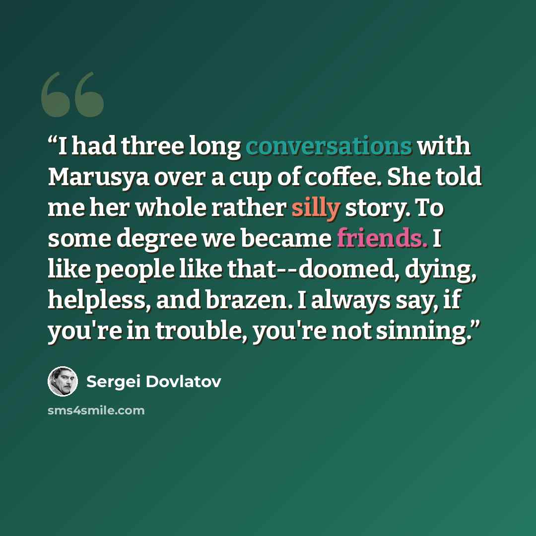 “I had three long conversations with Marusya over a cup of coffee. She told me her whole rather silly story. To some degree we became friends. I like people like that--doomed, dying, helpless, and brazen. I always say, if you're in trouble, you're not sinning.” quote by Sergei Dovlatov