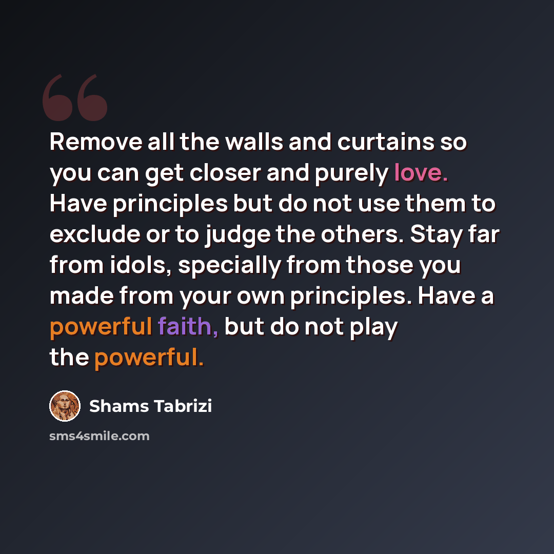 “Remove all the walls and curtains so you can get closer and purely love. Have principles but do not use them to exclude or to judge the others. Stay far from idols, specially from those you made from your own principles. Have a powerful faith, but do not play the powerful.” quote by Shams Tabrizi