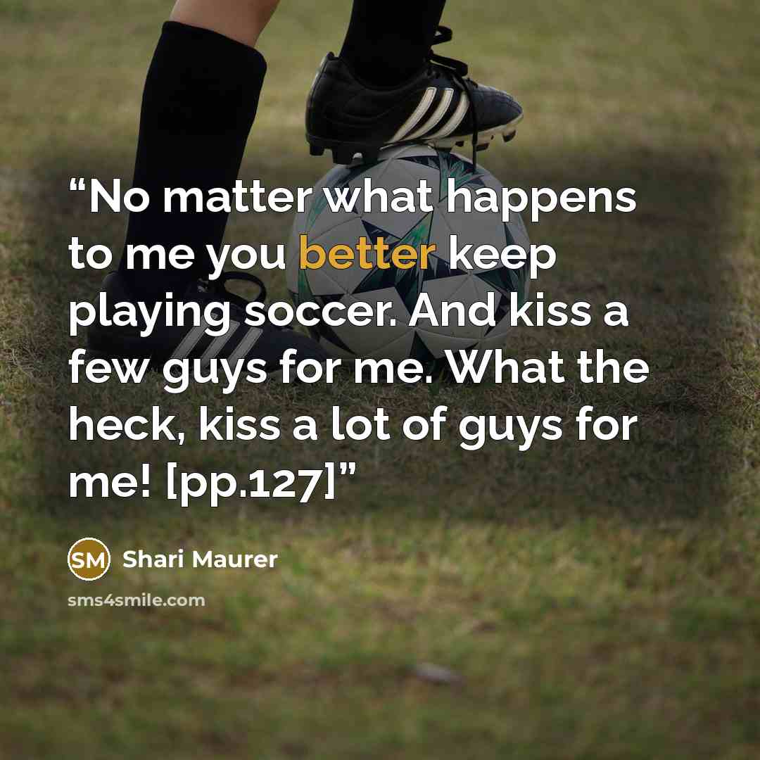 “No matter what happens to me you better keep playing soccer. And kiss a few guys for me. What the heck, kiss a lot of guys for me! [pp.127]” quote by Shari Maurer