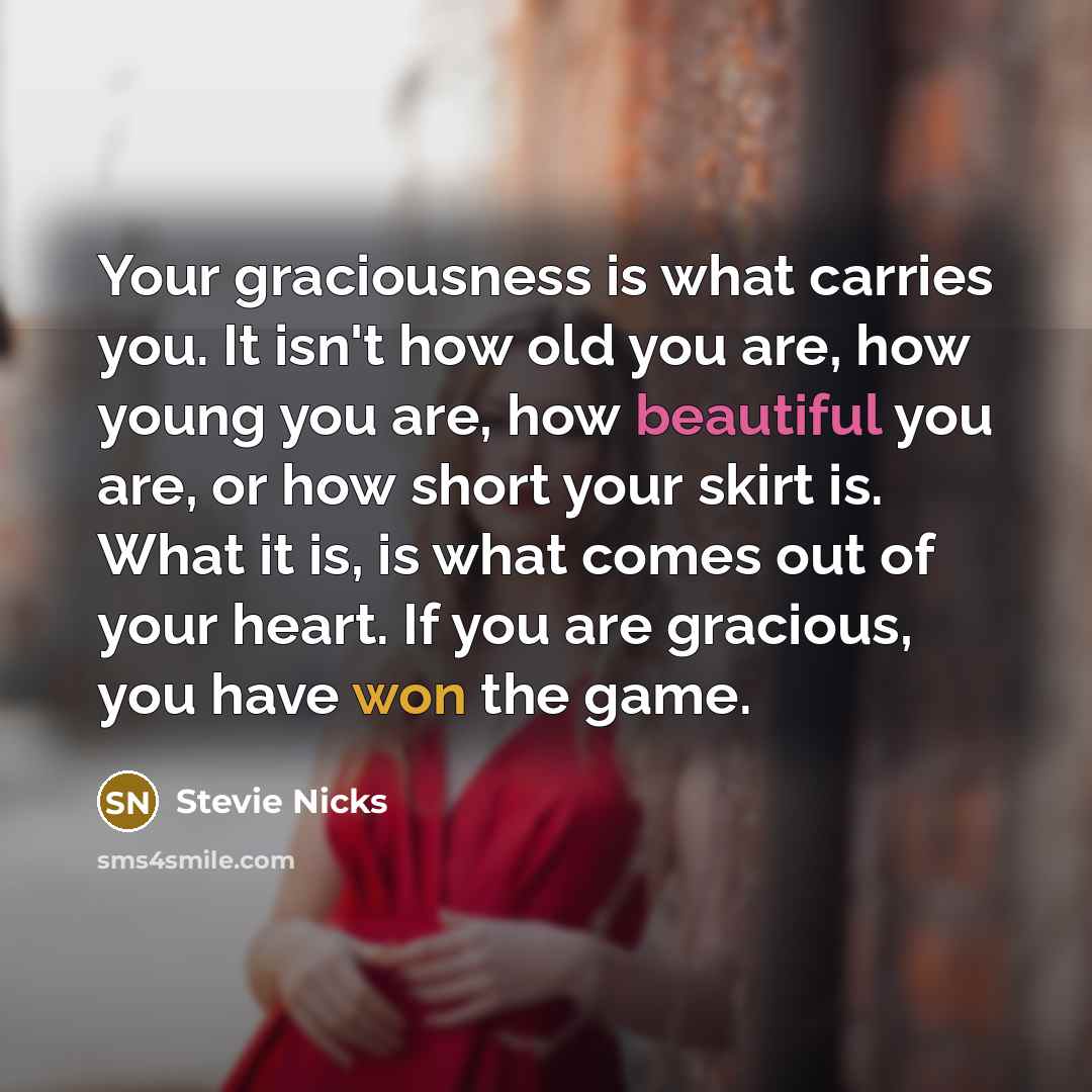 “Your graciousness is what carries you. It isn't how old you are, how young you are, how beautiful you are, or how short your skirt is. What it is, is what comes out of your heart. If you are gracious, you have won the game.” quote by Stevie Nicks