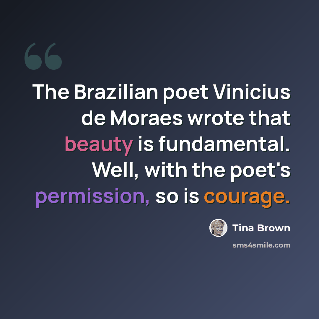 “The Brazilian poet Vinicius de Moraes wrote that beauty is fundamental. Well, with the poet's permission, so is courage.” quote by Tina Brown