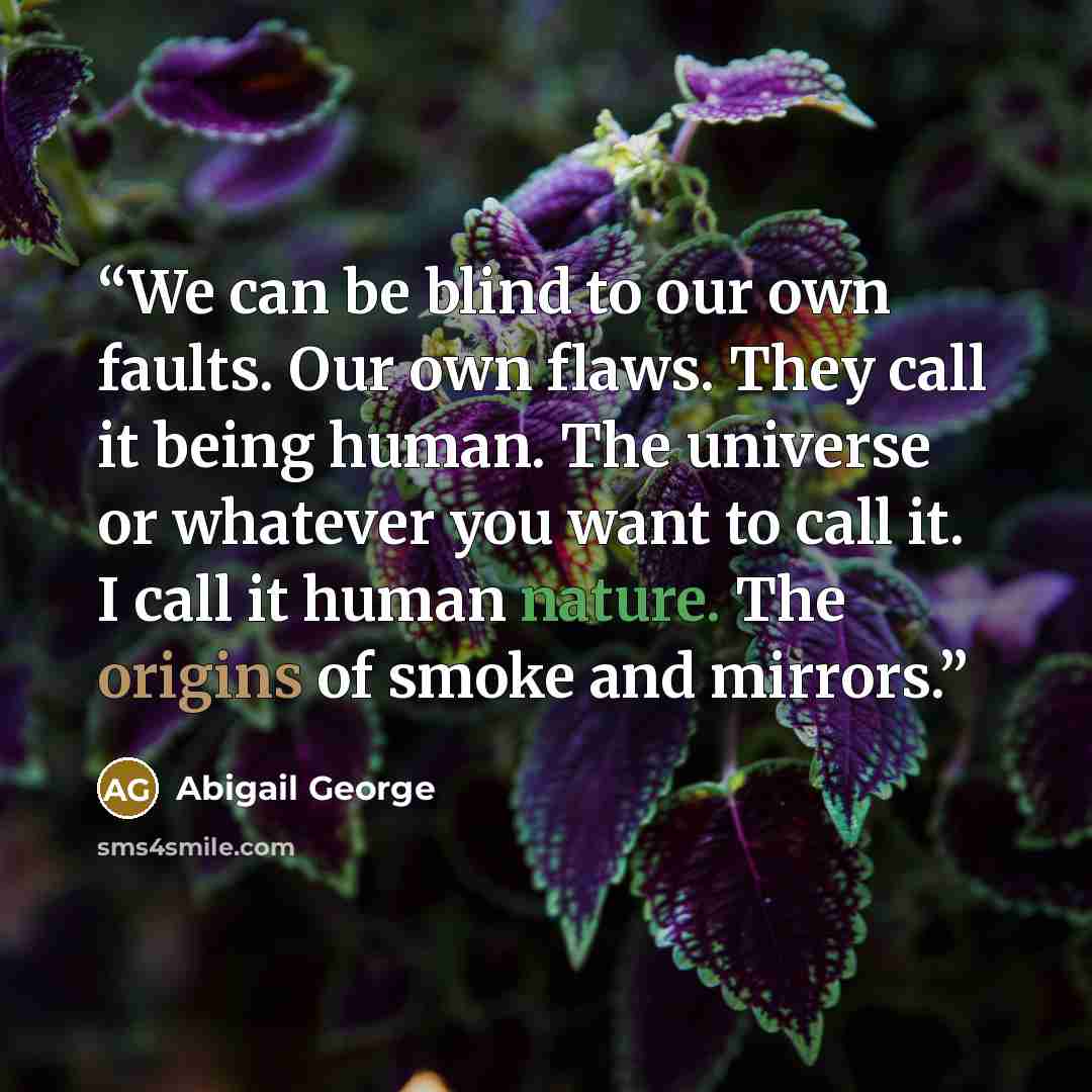 “We can be blind to our own faults. Our own flaws. They call it being human. The universe or whatever you want to call it. I call it human nature. The origins of smoke and mirrors.” quote by Abigail George