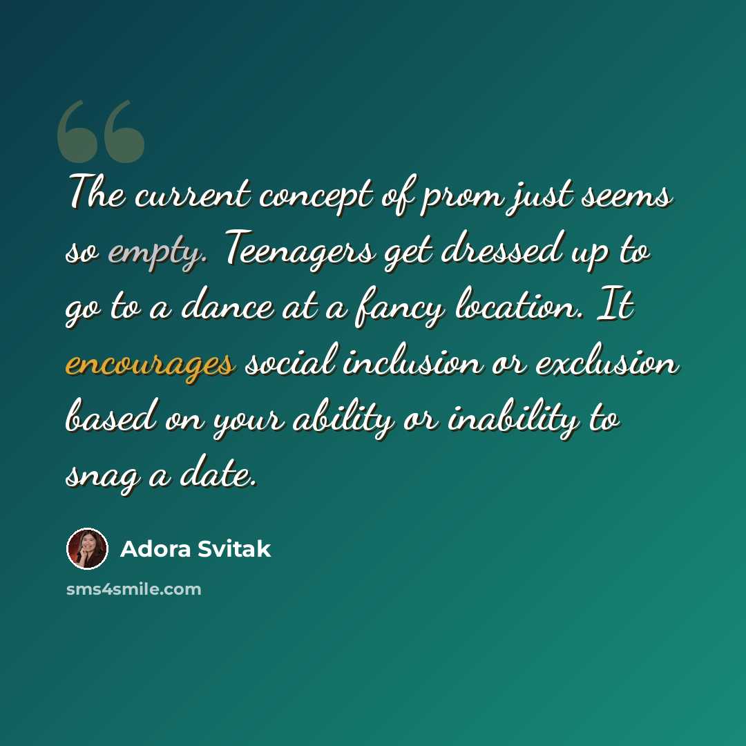 “The current concept of prom just seems so empty. Teenagers get dressed up to go to a dance at a fancy location. It encourages social inclusion or exclusion based on your ability or inability to snag a date.” quote by Adora Svitak
