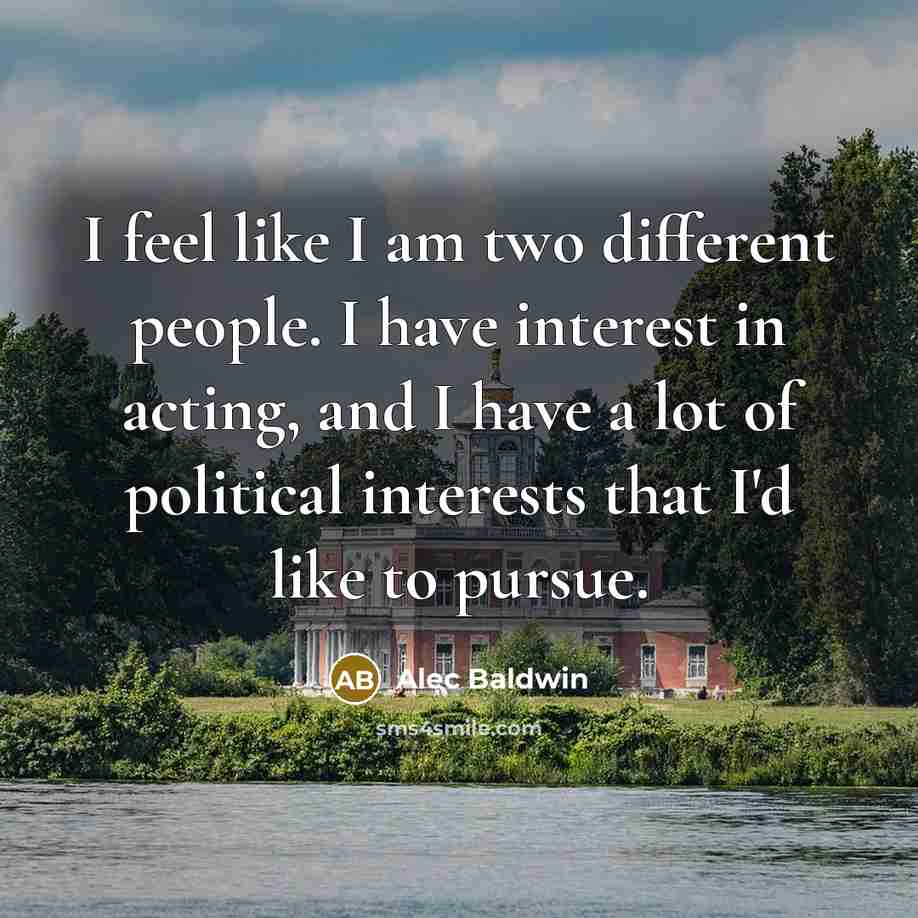 “I feel like I am two different people. I have interest in acting, and I have a lot of political interests that I'd like to pursue.” quote by Alec Baldwin
