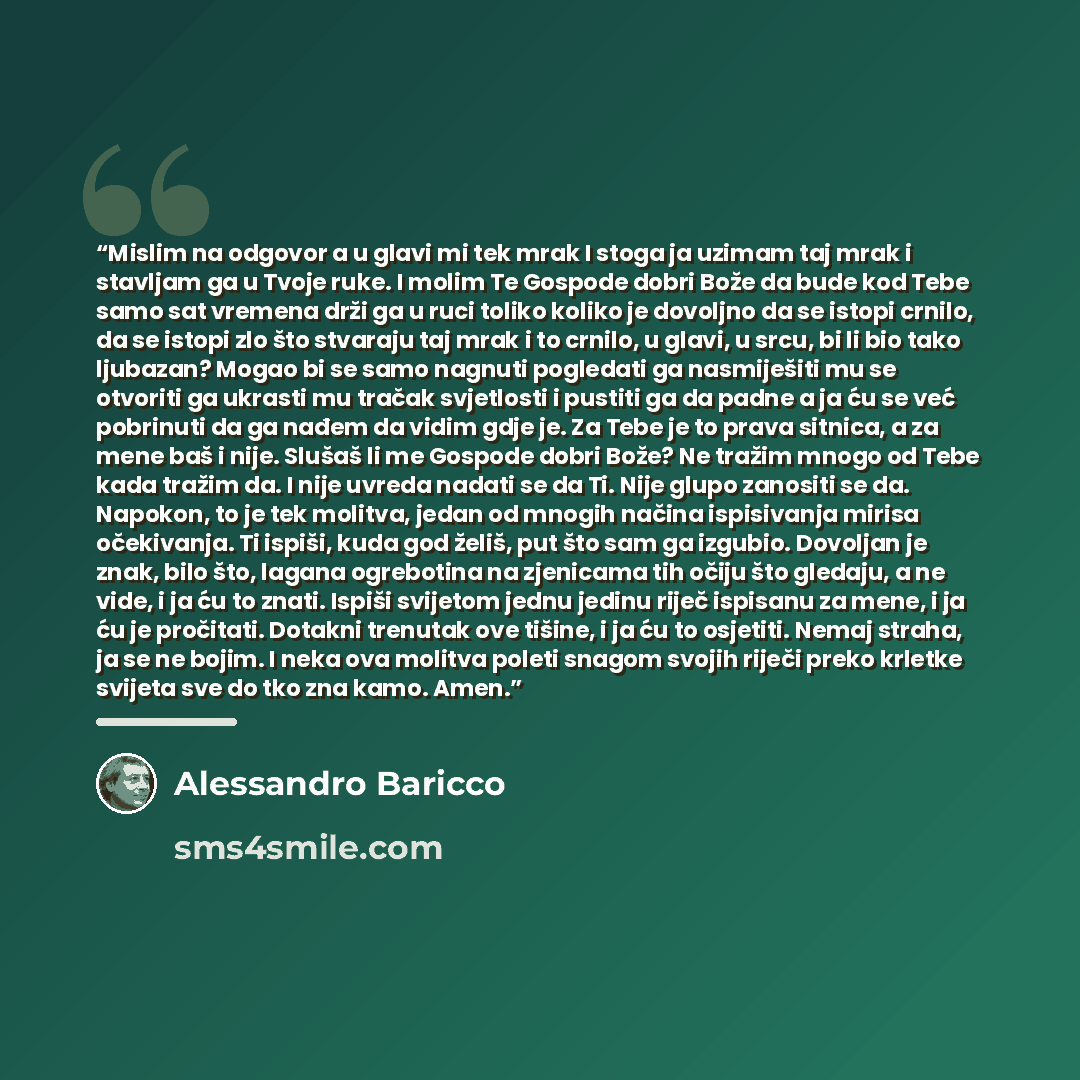 “Mislim na odgovor a u glavi mi tek mrak I stoga ja uzimam taj mrak i stavljam ga u Tvoje ruke. I molim Te Gospode dobri Bože da bude kod Tebe samo sat vremena drži ga u ruci toliko koliko je dovoljno da se istopi crnilo, da se istopi zlo što stvaraju taj mrak i to crnilo, u glavi, u srcu, bi li…” quote by Alessandro Baricco
