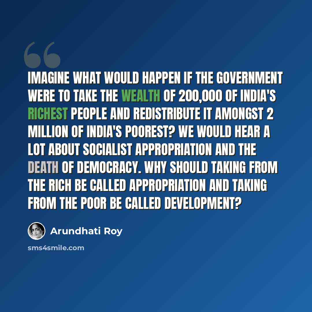 “Imagine what would happen if the government were to take the wealth of 200,000 of India's richest people and redistribute it amongst 2 million of India's poorest? We would hear a lot about socialist appropriation and the death of democracy. Why should taking from the rich be called appropriation…” quote by Arundhati Roy