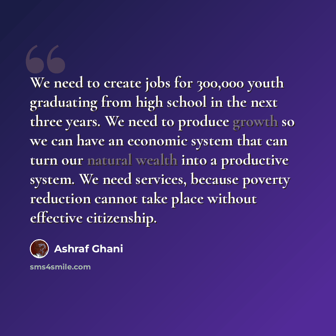 “We need to create jobs for 300,000 youth graduating from high school in the next three years. We need to produce growth so we can have an economic system that can turn our natural wealth into a productive system. We need services, because poverty reduction cannot take place without effective…” quote by Ashraf Ghani