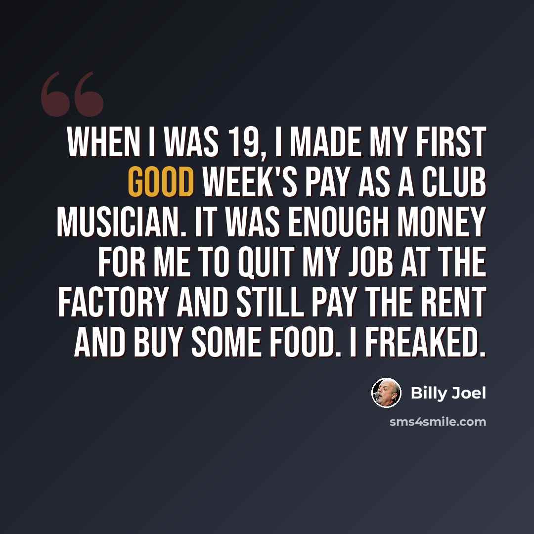 “When I was 19, I made my first good week's pay as a club musician. It was enough money for me to quit my job at the factory and still pay the rent and buy some food. I freaked.” quote by Billy Joel