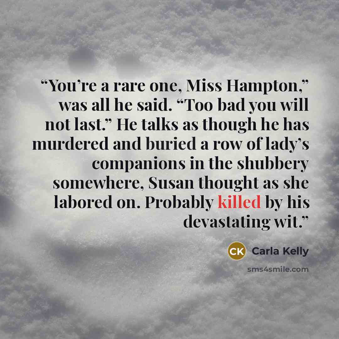 “You’re a rare one, Miss Hampton,” was all he said. “Too bad you will not last.” He talks as though he has murdered and buried a row of lady’s companions in the shubbery somewhere, Susan thought as she labored on. Probably killed by his devastating wit.” quote by Carla Kelly