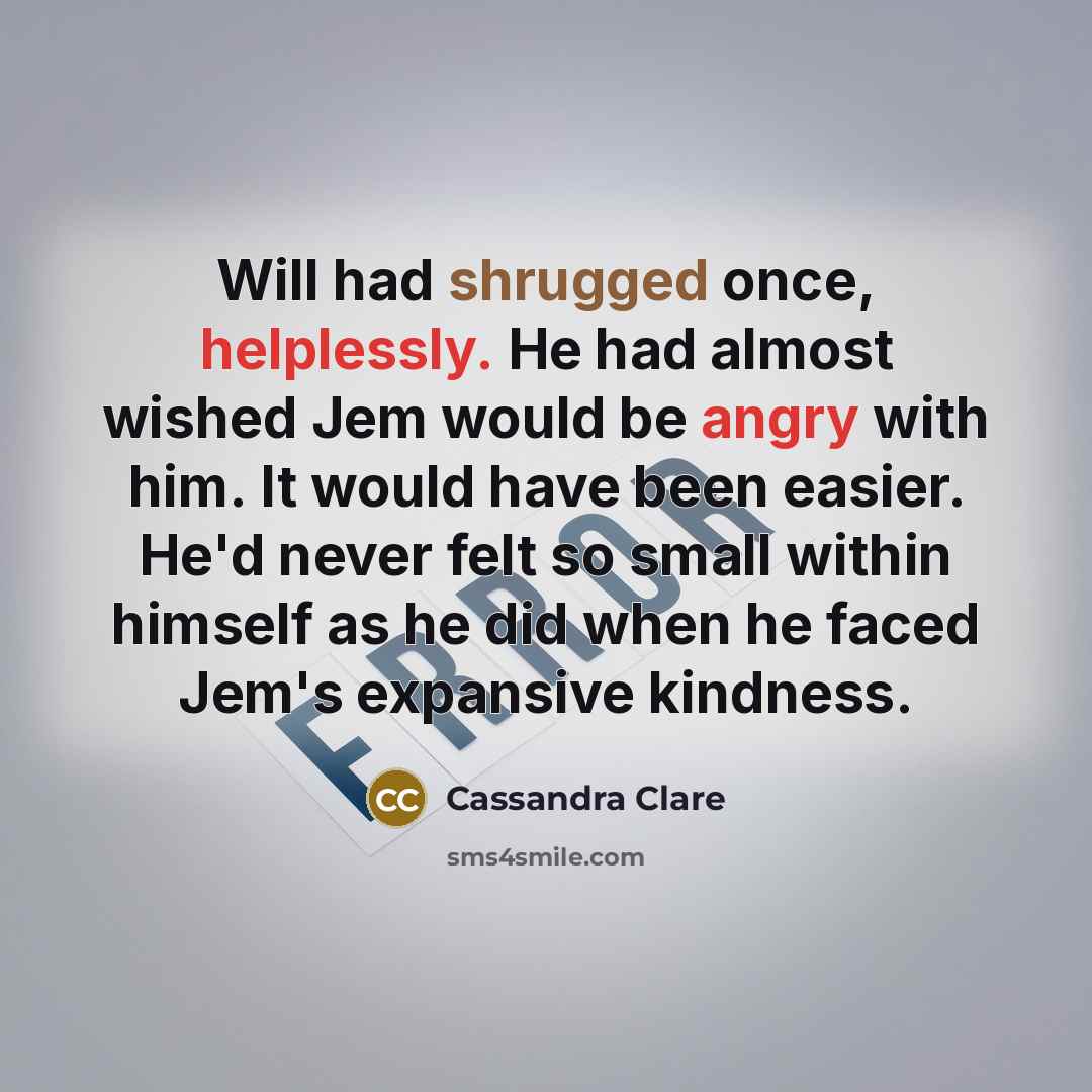 “Will had shrugged once, helplessly. He had almost wished Jem would be angry with him. It would have been easier. He'd never felt so small within himself as he did when he faced Jem's expansive kindness.” quote by Cassandra Clare