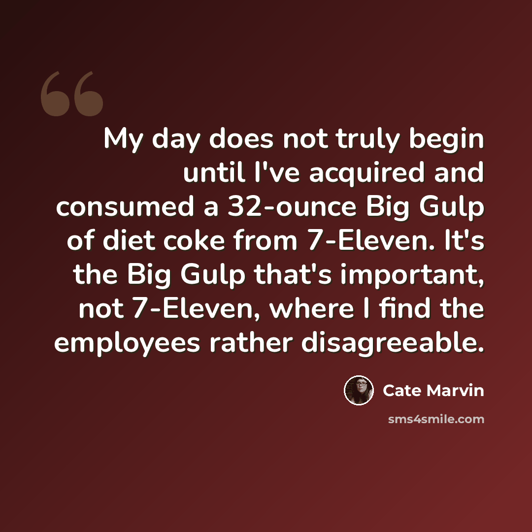 “My day does not truly begin until I've acquired and consumed a 32-ounce Big Gulp of diet coke from 7-Eleven. It's the Big Gulp that's important, not 7-Eleven, where I find the employees rather disagreeable.” quote by Cate Marvin