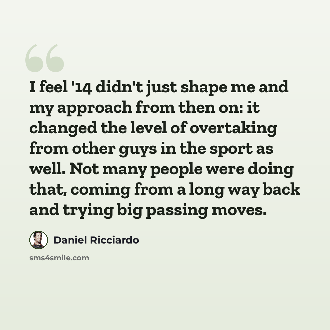 “I feel '14 didn't just shape me and my approach from then on: it changed the level of overtaking from other guys in the sport as well. Not many people were doing that, coming from a long way back and trying big passing moves.” quote by Daniel Ricciardo