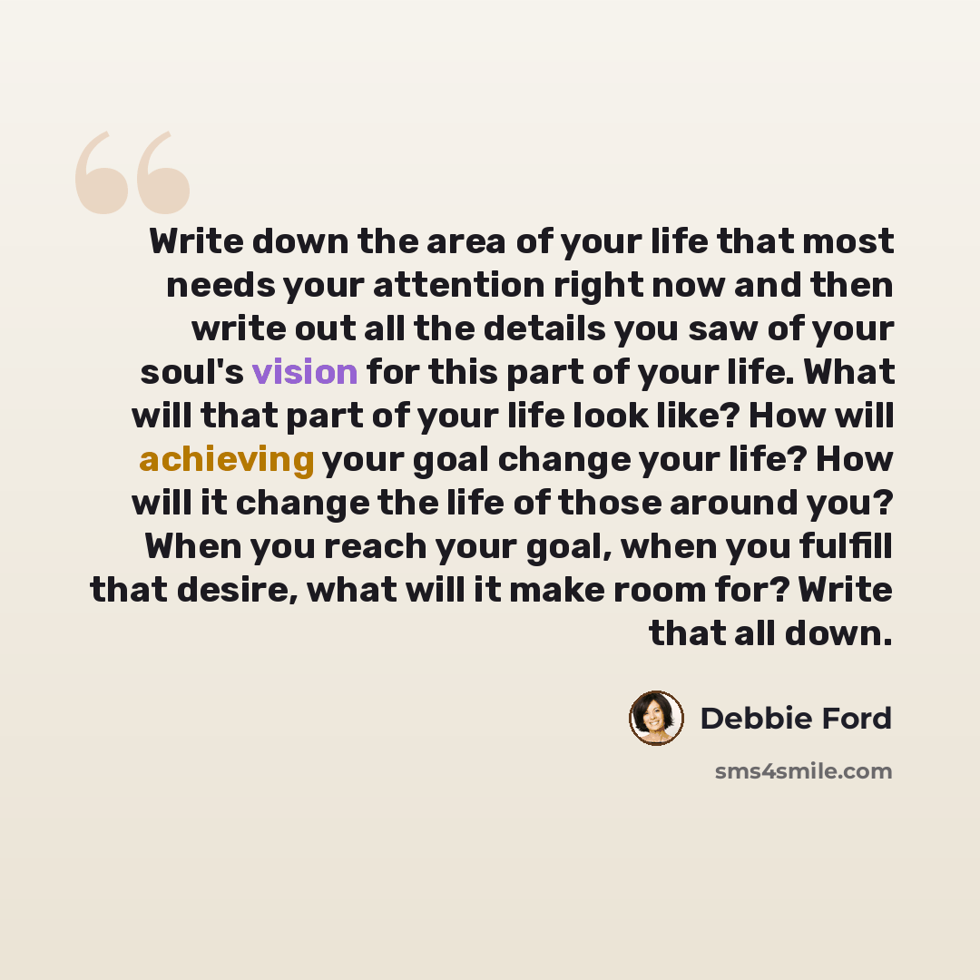 “Write down the area of your life that most needs your attention right now and then write out all the details you saw of your soul's vision for this part of your life. What will that part of your life look like? How will achieving your goal change your life? How will it change the life of those…” quote by Debbie Ford