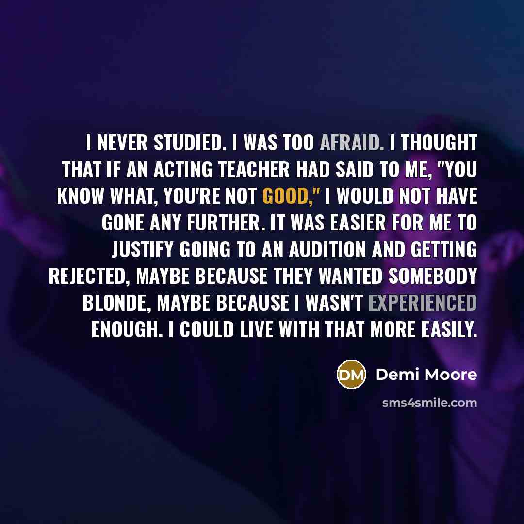 “I never studied. I was too afraid. I thought that if an acting teacher had said to me, "You know what, you're not good," I would not have gone any further. It was easier for me to justify going to an audition and getting rejected, maybe because they wanted somebody blonde, maybe because I wasn't…” quote by Demi Moore