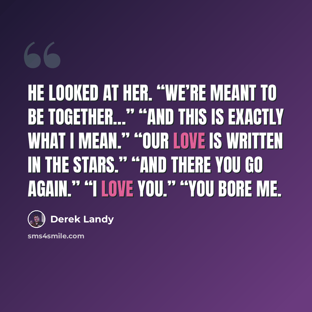 “He looked at her. “We’re meant to be together…” “And this is exactly what I mean.” “Our love is written in the stars.” “And there you go again.” “I love you.” “You bore me.” quote by Derek Landy