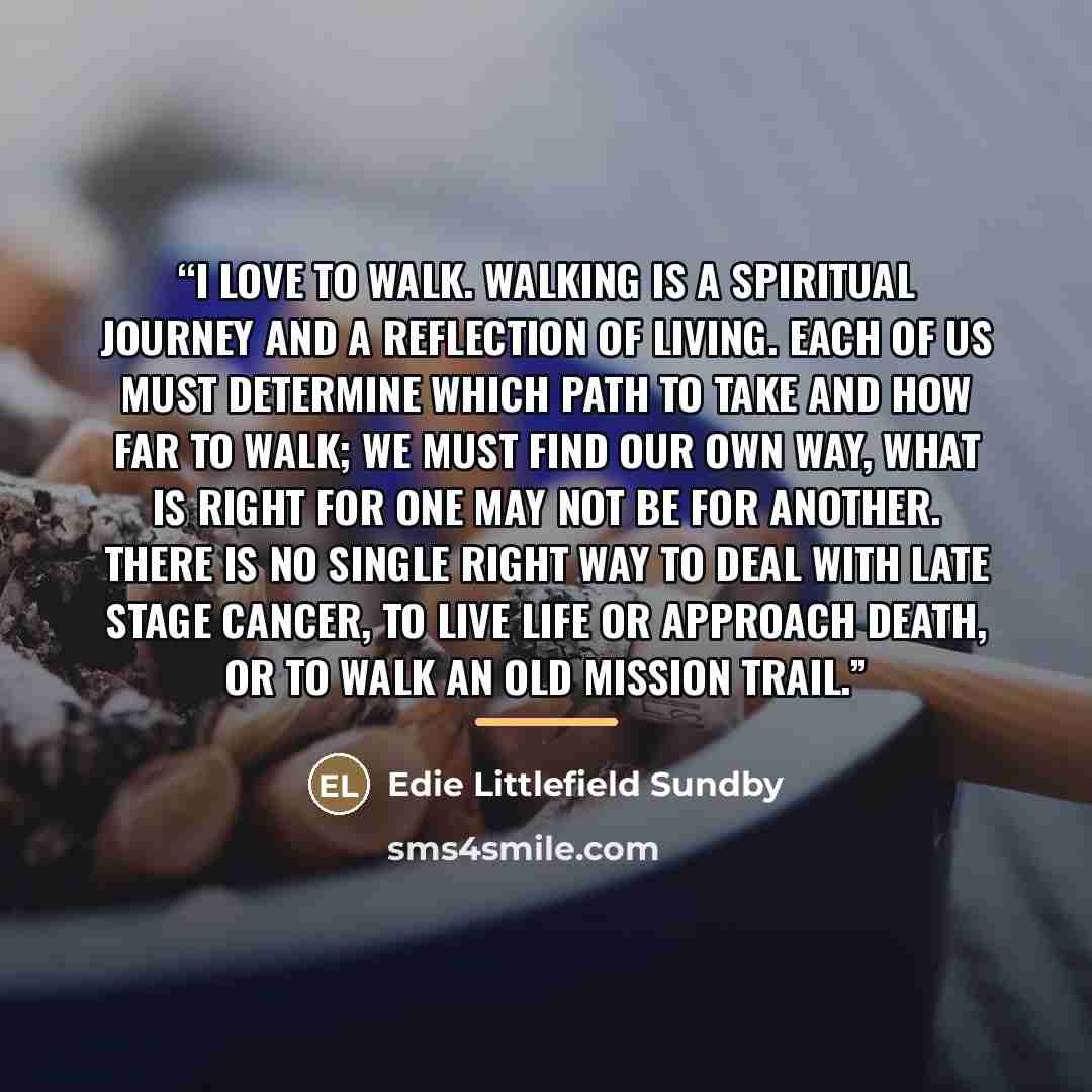 “I love to walk. Walking is a spiritual journey and a reflection of living. Each of us must determine which path to take and how far to walk; we must find our own way, what is right for one may not be for another. There is no single right way to deal with late stage cancer, to live life or approach…” quote by Edie Littlefield Sundby