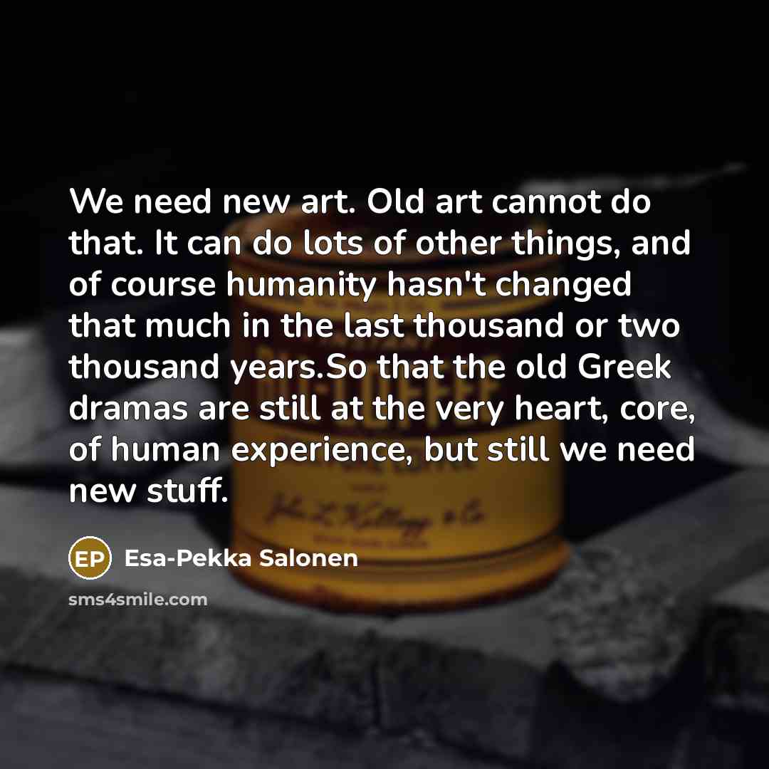 “We need new art. Old art cannot do that. It can do lots of other things, and of course humanity hasn't changed that much in the last thousand or two thousand years.So that the old Greek dramas are still at the very heart, core, of human experience, but still we need new stuff.” quote by Esa-Pekka Salonen