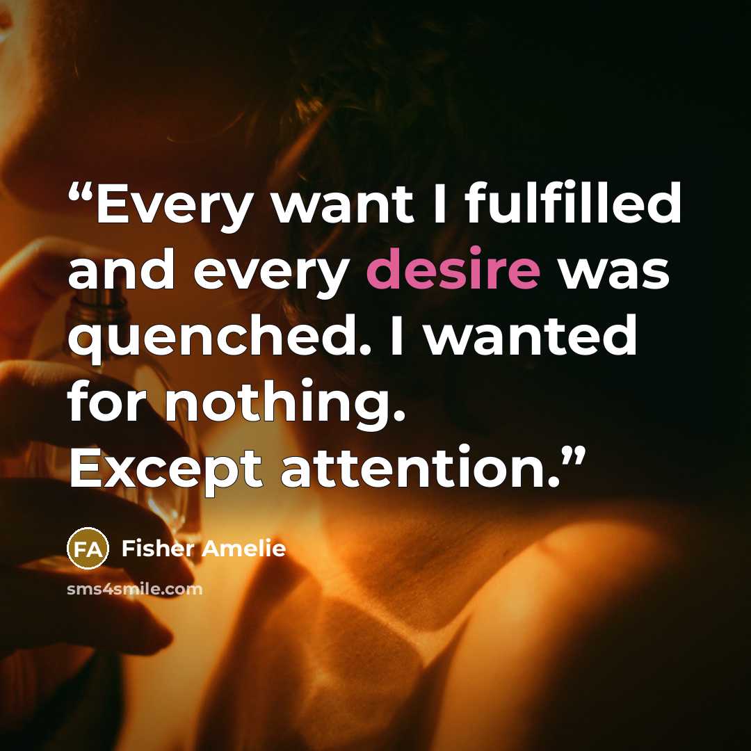 “Every want I fulfilled and every desire was quenched. I wanted for nothing. Except attention.” quote by Fisher Amelie