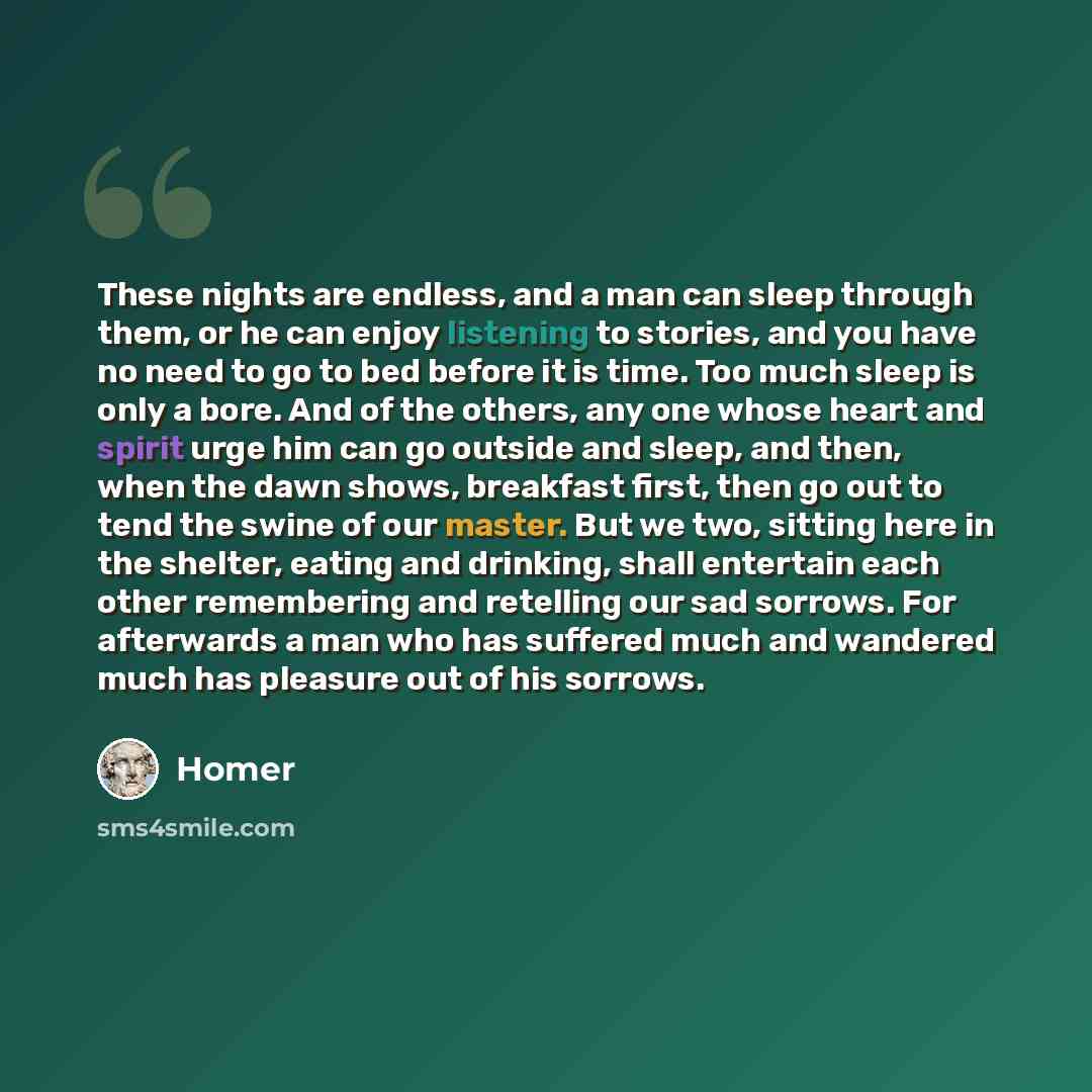 “These nights are endless, and a man can sleep through them, or he can enjoy listening to stories, and you have no need to go to bed before it is time. Too much sleep is only a bore. And of the others, any one whose heart and spirit urge him can go outside and sleep, and then, when the dawn shows…” quote by Homer