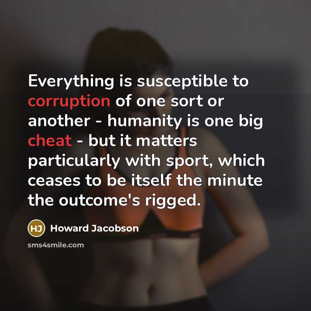 “Everything is susceptible to corruption of one sort or another - humanity is one big cheat - but it matters particularly with sport, which ceases to be itself the minute the outcome's rigged.” quote by Howard Jacobson