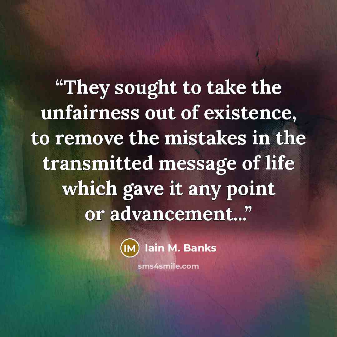 “They sought to take the unfairness out of existence, to remove the mistakes in the transmitted message of life which gave it any point or advancement...” quote by Iain M. Banks