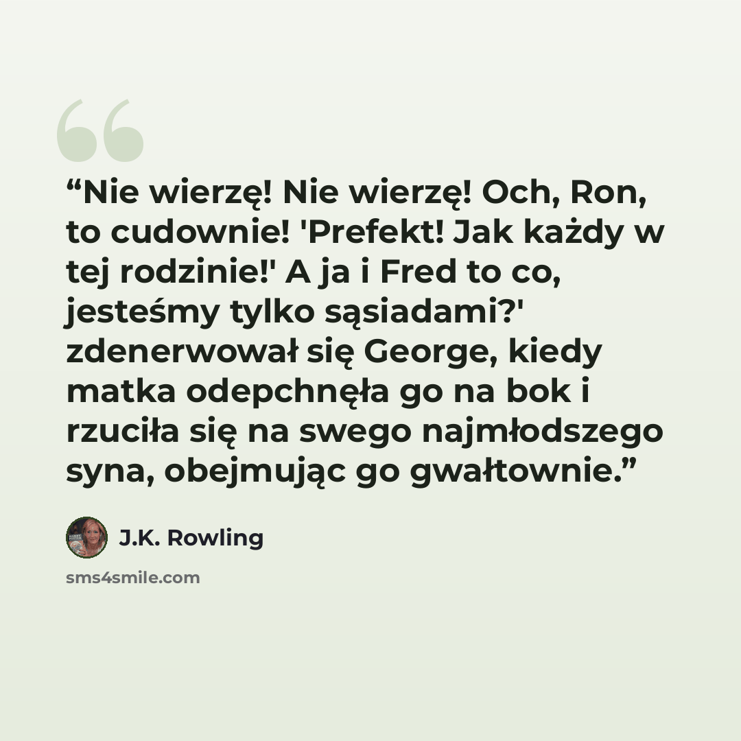 “Nie wierzę! Nie wierzę! Och, Ron, to cudownie! 'Prefekt! Jak każdy w tej rodzinie!' A ja i Fred to co, jesteśmy tylko sąsiadami?' zdenerwował się George, kiedy matka odepchnęła go na bok i rzuciła się na swego najmłodszego syna, obejmując go gwałtownie.” quote by J.K. Rowling