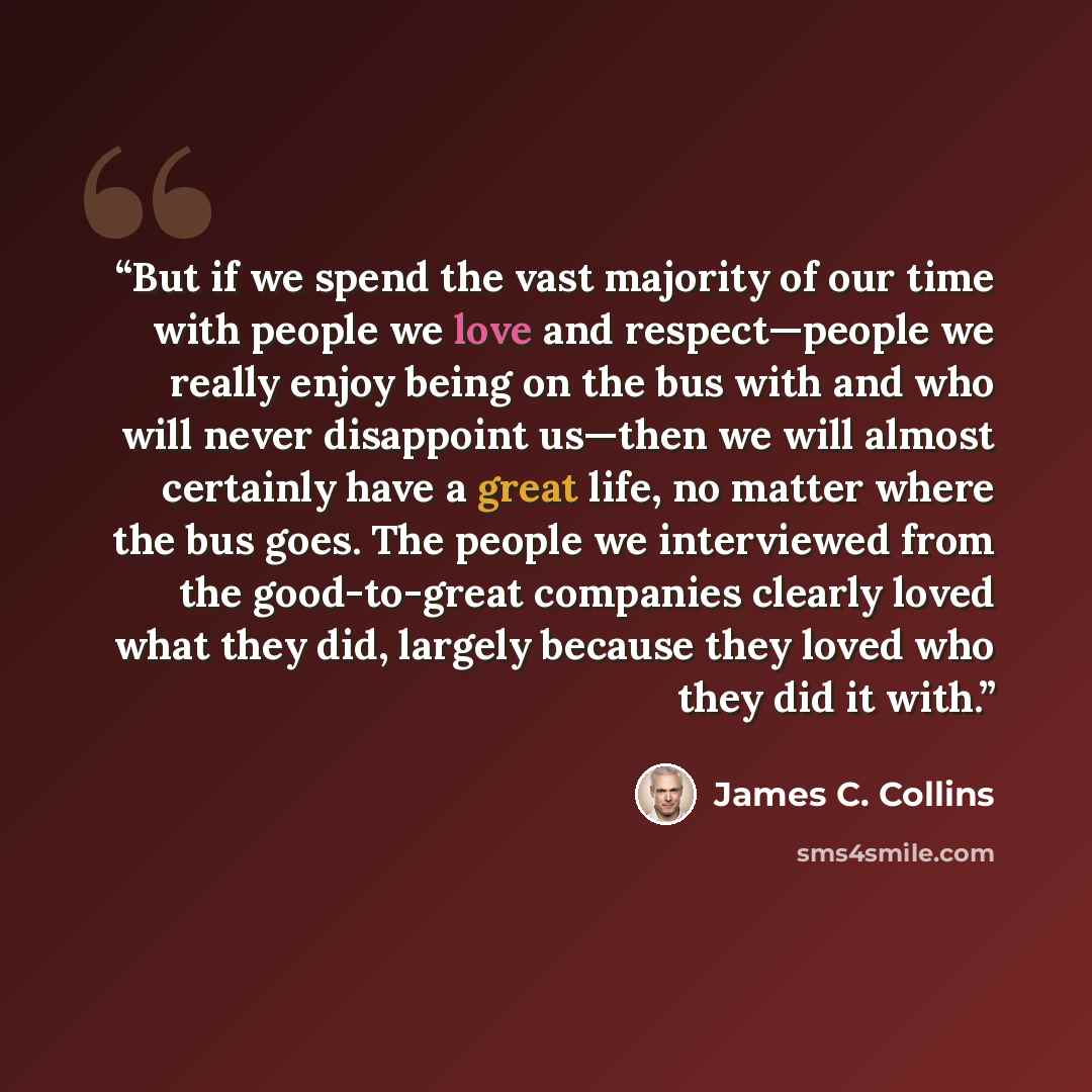 “But if we spend the vast majority of our time with people we love and respect—people we really enjoy being on the bus with and who will never disappoint us—then we will almost certainly have a great life, no matter where the bus goes. The people we interviewed from the good-to-great companies…” quote by James C. Collins