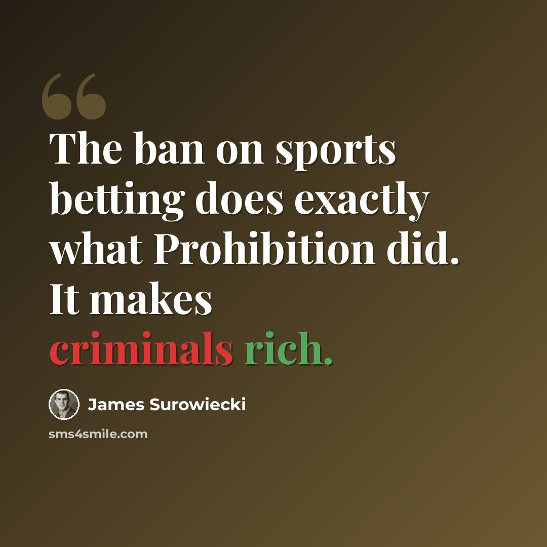 “The ban on sports betting does exactly what Prohibition did. It makes criminals rich.” quote by James Surowiecki