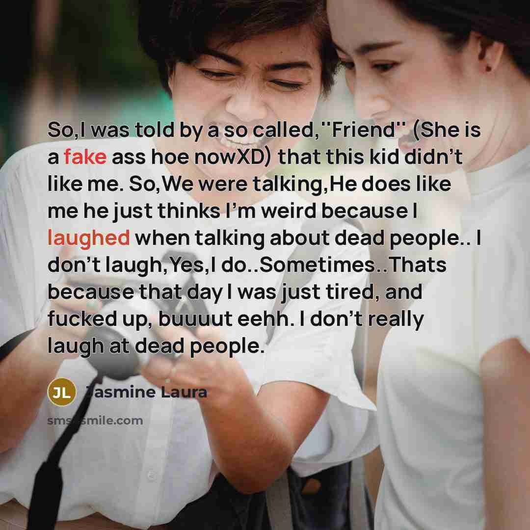 “So,I was told by a so called,''Friend'' (She is a fake ass hoe nowXD) that this kid didn't like me. So,We were talking,He does like me he just thinks I'm weird because I laughed when talking about dead people.. I don't laugh,Yes,I do..Sometimes..Thats because that day I was just tired, and fucked…” quote by Jasmine Laura