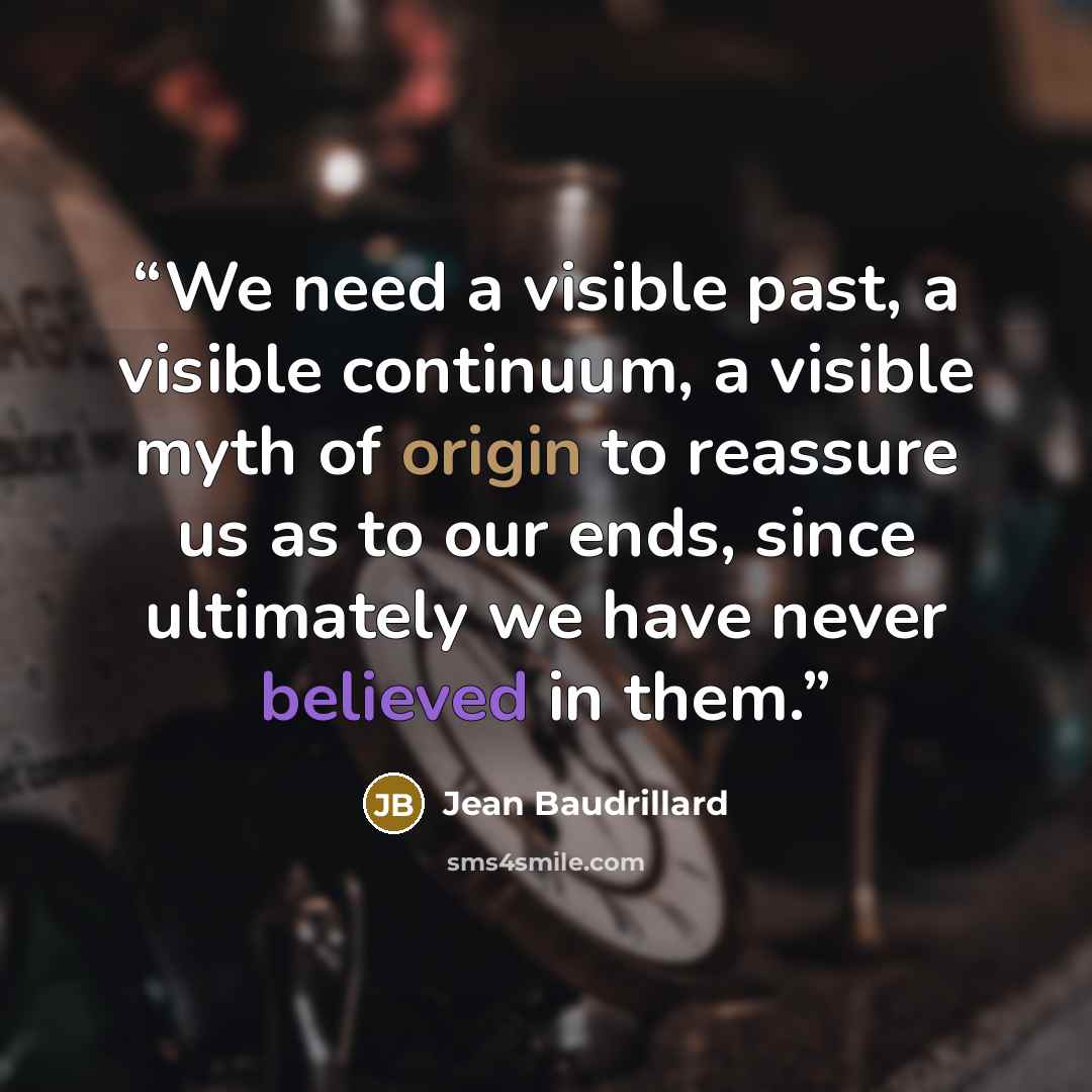 “We need a visible past, a visible continuum, a visible myth of origin to reassure us as to our ends, since ultimately we have never believed in them.” quote by Jean Baudrillard