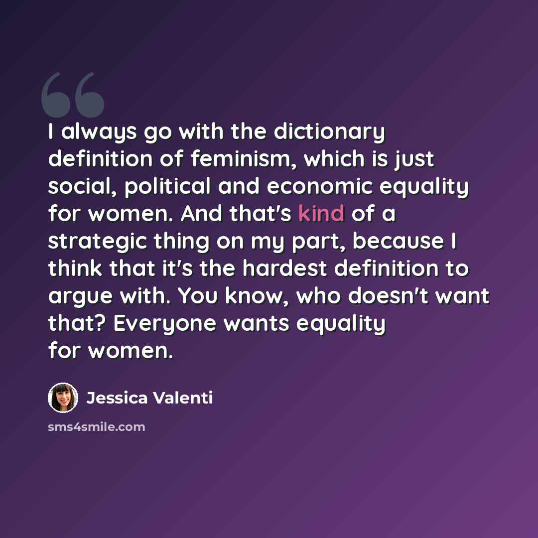 “I always go with the dictionary definition of feminism, which is just social, political and economic equality for women. And that's kind of a strategic thing on my part, because I think that it's the hardest definition to argue with. You know, who doesn't want that? Everyone wants equality for…” quote by Jessica Valenti