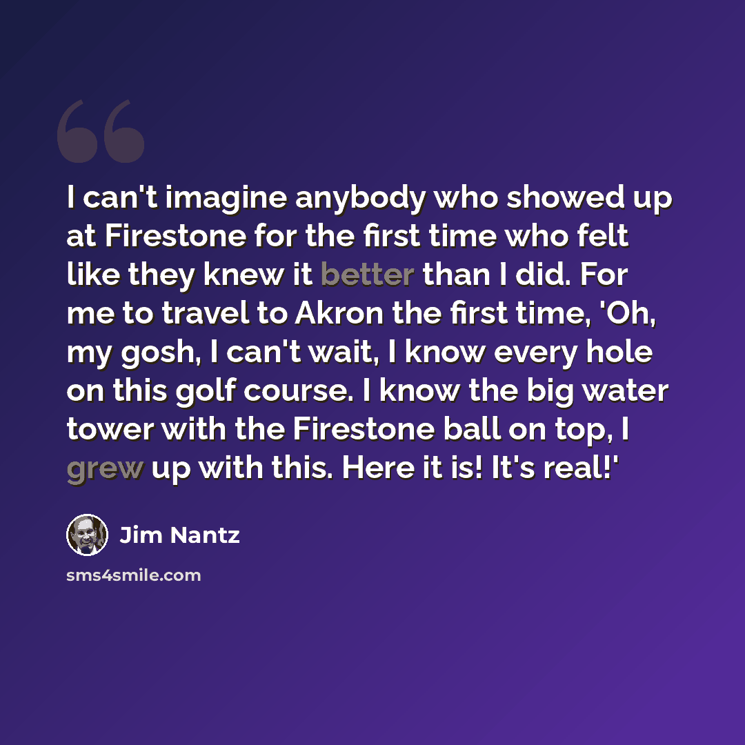 “I can't imagine anybody who showed up at Firestone for the first time who felt like they knew it better than I did. For me to travel to Akron the first time, 'Oh, my gosh, I can't wait, I know every hole on this golf course. I know the big water tower with the Firestone ball on top, I grew up with…” quote by Jim Nantz