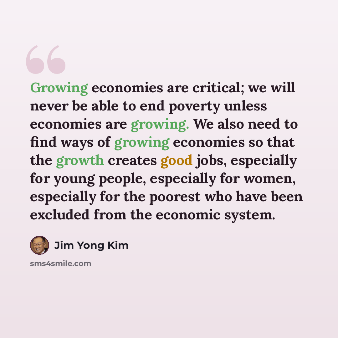 “Growing economies are critical; we will never be able to end poverty unless economies are growing. We also need to find ways of growing economies so that the growth creates good jobs, especially for young people, especially for women, especially for the poorest who have been excluded from the…” quote by Jim Yong Kim