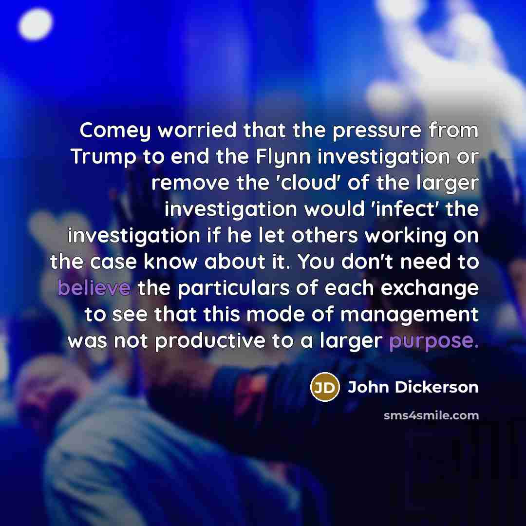 “Comey worried that the pressure from Trump to end the Flynn investigation or remove the 'cloud' of the larger investigation would 'infect' the investigation if he let others working on the case know about it. You don't need to believe the particulars of each exchange to see that this mode of…” quote by John Dickerson