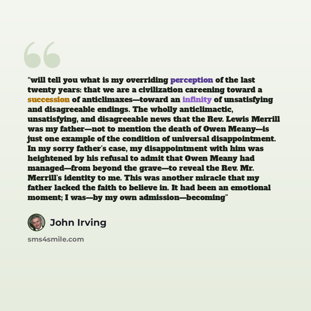 “will tell you what is my overriding perception of the last twenty years: that we are a civilization careening toward a succession of anticlimaxes—toward an infinity of unsatisfying and disagreeable endings. The wholly anticlimactic, unsatisfying, and disagreeable news that the Rev. Lewis Merrill…” quote by John Irving