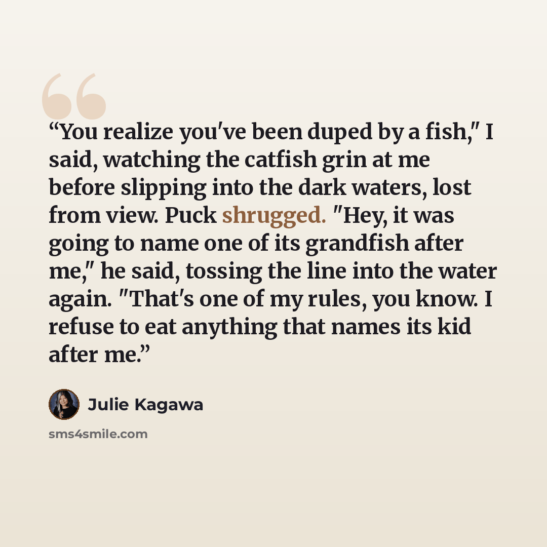 “You realize you've been duped by a fish," I said, watching the catfish grin at me before slipping into the dark waters, lost from view. Puck shrugged. "Hey, it was going to name one of its grandfish after me," he said, tossing the line into the water again. "That's one of my rules, you know. I…” quote by Julie Kagawa
