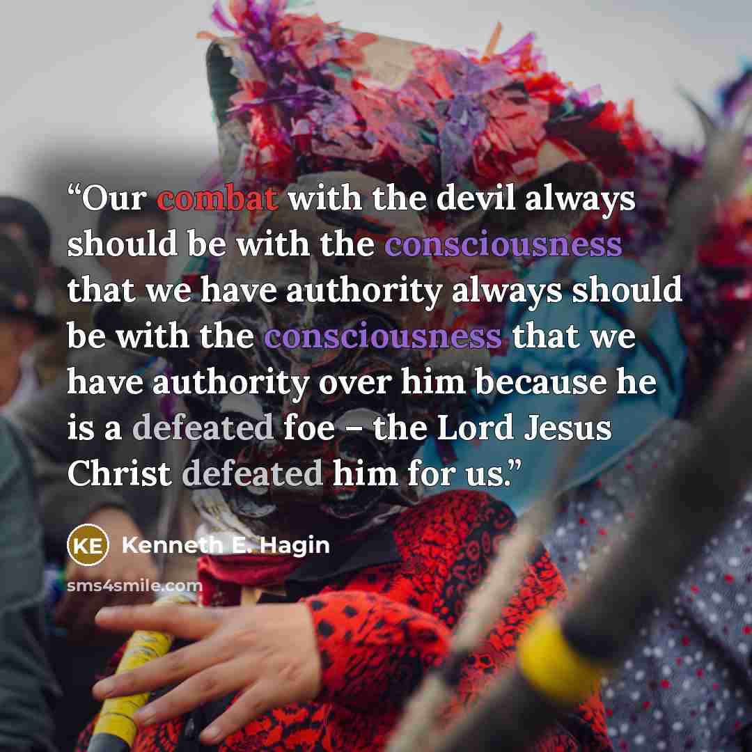 “Our combat with the devil always should be with the consciousness that we have authority always should be with the consciousness that we have authority over him because he is a defeated foe – the Lord Jesus Christ defeated him for us.” quote by Kenneth E. Hagin