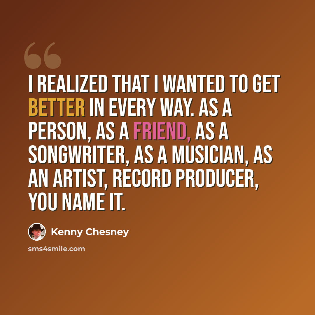 “I realized that I wanted to get better in every way. As a person, as a friend, as a songwriter, as a musician, as an artist, record producer, you name it.” quote by Kenny Chesney