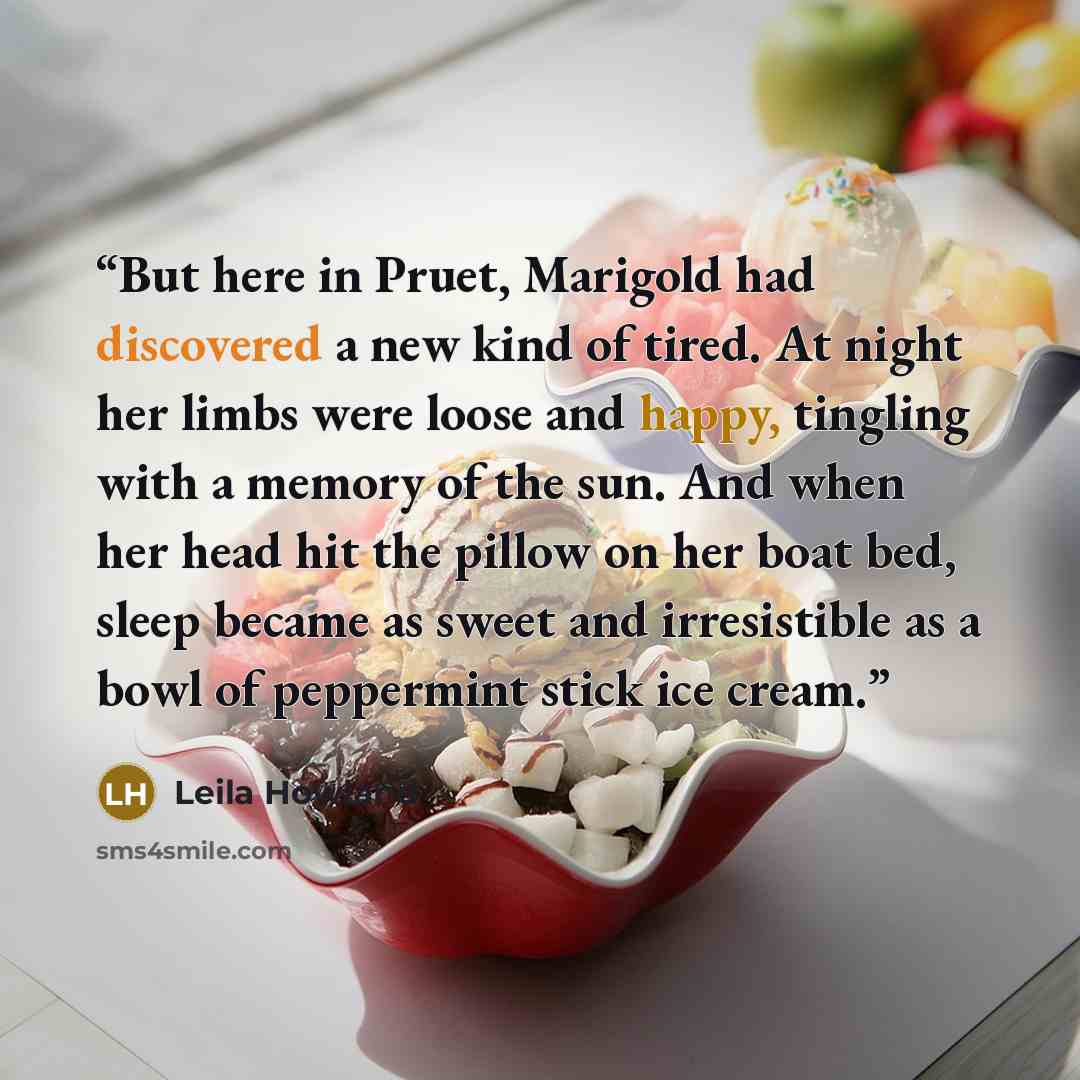 “But here in Pruet, Marigold had discovered a new kind of tired. At night her limbs were loose and happy, tingling with a memory of the sun. And when her head hit the pillow on her boat bed, sleep became as sweet and irresistible as a bowl of peppermint stick ice cream.” quote by Leila Howland