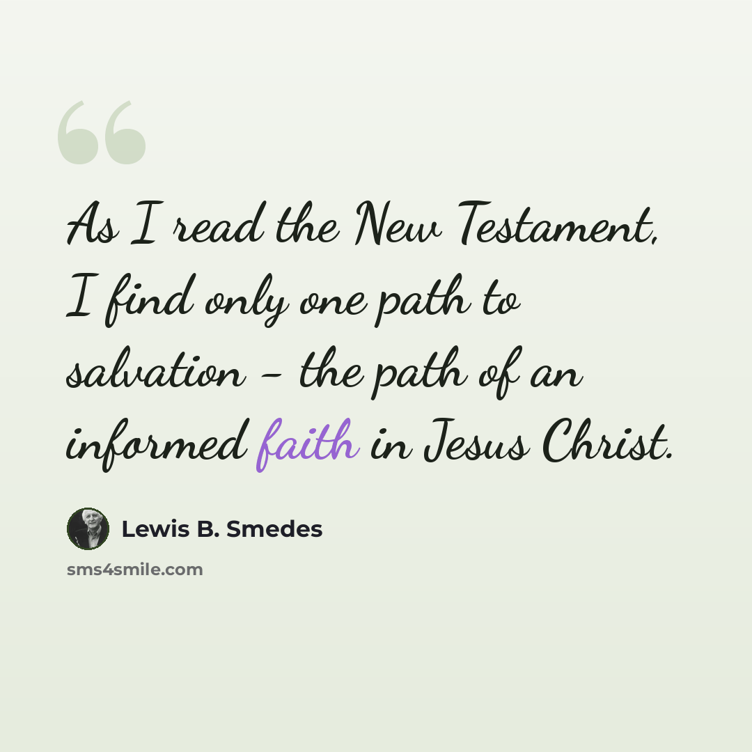 “As I read the New Testament, I find only one path to salvation - the path of an informed faith in Jesus Christ.” quote by Lewis B. Smedes