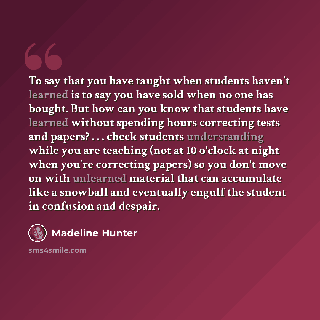 “To say that you have taught when students haven't learned is to say you have sold when no one has bought. But how can you know that students have learned without spending hours correcting tests and papers? . . . check students understanding while you are teaching (not at 10 o'clock at night when…” quote by Madeline Hunter